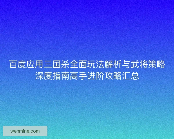 百度应用三国杀全面玩法解析与武将策略深度指南高手进阶攻略汇总